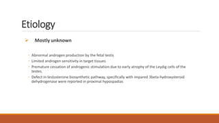 Etiology
 Mostly unknown
◦ Abnormal androgen production by the fetal testis
◦ Limited androgen sensitivity in target tissues
◦ Premature cessation of androgenic stimulation due to early atrophy of the Leydig cells of the
testes.
◦ Defect in testosterone biosynthetic pathway, specifically with impared 3beta-hydroxysteroid
dehydrogenase were reported in proximal hypospadias
 