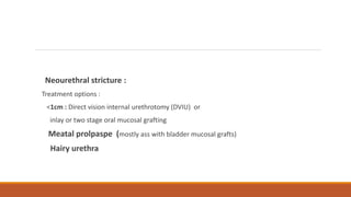 Neourethral stricture :
Treatment options :
<1cm : Direct vision internal urethrotomy (DVIU) or
inlay or two stage oral mucosal grafting
Meatal prolpaspe (mostly ass with bladder mucosal grafts)
Hairy urethra
 