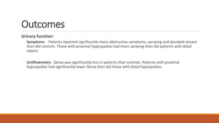 Outcomes
Urinary function:
◦ Symptoms - Patients reported significantly more obstructive symptoms, spraying and deviated stream
than did controls. Those with proximal hypospadias had more spraying than did patients with distal
repairs
◦ Uroflowmetry - Qmax was significantly less in patients than controls. Patients with proximal
hypospadias had significantly lower Qmax than did those with distal hypospadias.
 