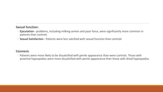 Sexual function:
◦ Ejaculation - problems, including milking semen and poor force, were significantly more common in
patients than controls
◦ Sexual Satisfaction - Patients were less satisfied with sexual function than controls
Cosmesis
◦ Patients were more likely to be dissatisfied with penile appearance than were controls. Those with
proximal hypospadias were more dissatisfied with penile appearance than those with distal hypospadias
 