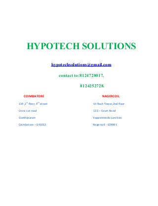 HYPOTECH SOLUTIONS
hypotechsolutions@gmail.com
contact to:8124728017,
8124252728.
COIMBATORE NAGERCOIL
134 ,1st
floor, 4th
street Sri Rash Tower,2nd floor
Cross cut road 122 – Court Road
Ganthipuram Vappamoodu junction
Coimbatore – 641012 Nagercoil - 629001
 