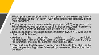 1.Blood pressure support with a vasopressor (all seem equivalent
with respect to risk of death, with norepinephrine possibly better
than dopamine).
2.Trying to achieve a mean arterial pressure (MAP) of greater than
70 mmHg does not appear to result in better outcomes than trying
to achieve a MAP of greater than 65 mm Hg in adults.
3.Ensure adequate tissue perfusion (maintain SvO2 >70 with use of
blood or dobutamine)
4.Address the underlying problem (i.e., antibiotic
for infection, stent or CABG (coronary artery bypass graft surgery)
for infarction, steroids for adrenal insufficiency, etc...)
5.The best way to determine if a person will benefit from fluids is by
doing a passive leg raise followed by measuring the output from
the heart.
 