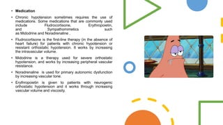 • Medication
• Chronic hypotension sometimes requires the use of
medications. Some medications that are commonly used
include Fludrocortisone, Erythropoietin,
and Sympathomimetics such
as Midodrine and Noradrenaline .
• Fludrocortisone is the first-line therapy (in the absence of
heart failure) for patients with chronic hypotension or
resistant orthostatic hypotension. It works by increasing
the intravascular volume.
• Midodrine is a therapy used for severe orthostatic
hypotension, and works by increasing peripheral vascular
resistance.
• Noradrenaline is used for primary autonomic dysfunction
by increasing vascular tone.
• Erythropoietin is given to patients with neurogenic
orthostatic hypotension and it works through increasing
vascular volume and viscosity.
 