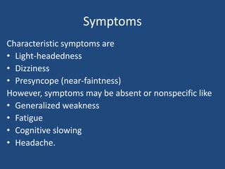 Symptoms 
Characteristic symptoms are 
• Light-headedness 
• Dizziness 
• Presyncope (near-faintness) 
However, symptoms may be absent or nonspecific like 
• Generalized weakness 
• Fatigue 
• Cognitive slowing 
• Headache. 
 