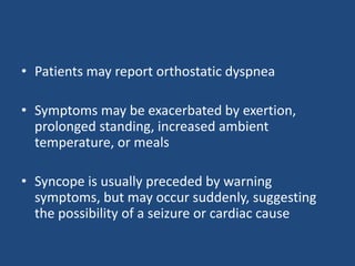 • Patients may report orthostatic dyspnea 
• Symptoms may be exacerbated by exertion, 
prolonged standing, increased ambient 
temperature, or meals 
• Syncope is usually preceded by warning 
symptoms, but may occur suddenly, suggesting 
the possibility of a seizure or cardiac cause 
 