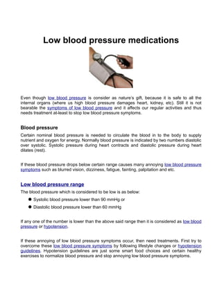 Low blood pressure medications




Even though low blood pressure is consider as nature’s gift, because it is safe to all the
internal organs (where us high blood pressure damages heart, kidney, etc). Still it is not
bearable the symptoms of low blood pressure and it affects our regular activities and thus
needs treatment at-least to stop low blood pressure symptoms.


Blood pressure
Certain nominal blood pressure is needed to circulate the blood in to the body to supply
nutrient and oxygen for energy. Normally blood pressure is indicated by two numbers diastolic
over systolic. Systolic pressure during heart contracts and diastolic pressure during heart
dilates (rest).


If these blood pressure drops below certain range causes many annoying low blood pressure
symptoms such as blurred vision, dizziness, fatigue, fainting, palpitation and etc.


Low blood pressure range
The blood pressure which is considered to be low is as below:
    Systolic blood pressure lower than 90 mmHg or
    Diastolic blood pressure lower than 60 mmHg


If any one of the number is lower than the above said range then it is considered as low blood
pressure or hypotension.


If these annoying of low blood pressure symptoms occur, then need treatments. First try to
overcome these low blood pressure symptoms by following lifestyle changes or hypotension
guidelines. Hypotension guidelines are just some smart food choices and certain healthy
exercises to normalize blood pressure and stop annoying low blood pressure symptoms.
 