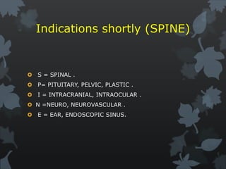 Indications shortly (SPINE)
 S = SPINAL .
 P= PITUITARY, PELVIC, PLASTIC .
 I = INTRACRANIAL, INTRAOCULAR .
 N =NEURO, NEUROVASCULAR .
 E = EAR, ENDOSCOPIC SINUS.
 