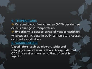4. TEMPERATURE:
 Cerebral blood flow changes 5-7% per degree
celcius change in temperature.
 Hypothermia causes cerebral vasoconstriction
whereas an increase in body temperature causes
cerebral vasodilation.
5. VASODILATORS
Vasodilators such as nitroprusside and
nitroglycerine attenuate the autoregulation of
CBF in a similar manner to that of volatile
agents.
 