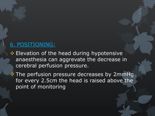 6. POSITIONING:
 Elevation of the head during hypotensive
anaesthesia can aggrevate the decrease in
cerebral perfusion pressure.
 The perfusion pressure decreases by 2mmHg
for every 2.5cm the head is raised above the
point of monitoring
 
