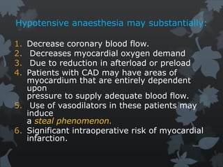 Hypotensive anaesthesia may substantially:
1. Decrease coronary blood flow.
2. Decreases myocardial oxygen demand
3. Due to reduction in afterload or preload
4. Patients with CAD may have areas of
myocardium that are entirely dependent
upon
pressure to supply adequate blood flow.
5. Use of vasodilators in these patients may
induce
a steal phenomenon.
6. Significant intraoperative risk of myocardial
infarction.
 