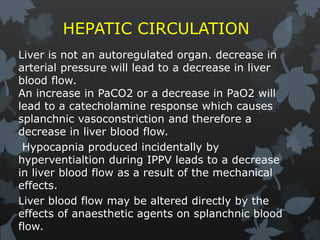 HEPATIC CIRCULATION
Liver is not an autoregulated organ. decrease in
arterial pressure will lead to a decrease in liver
blood flow.
An increase in PaCO2 or a decrease in PaO2 will
lead to a catecholamine response which causes
splanchnic vasoconstriction and therefore a
decrease in liver blood flow.
Hypocapnia produced incidentally by
hyperventialtion during IPPV leads to a decrease
in liver blood flow as a result of the mechanical
effects.
Liver blood flow may be altered directly by the
effects of anaesthetic agents on splanchnic blood
flow.
 