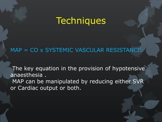 Techniques
MAP = CO x SYSTEMIC VASCULAR RESISTANCE
The key equation in the provision of hypotensive
anaesthesia .
MAP can be manipulated by reducing either SVR
or Cardiac output or both.
 