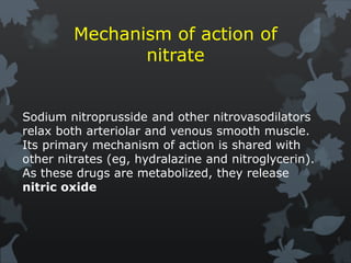 Mechanism of action of
nitrate
Sodium nitroprusside and other nitrovasodilators
relax both arteriolar and venous smooth muscle.
Its primary mechanism of action is shared with
other nitrates (eg, hydralazine and nitroglycerin).
As these drugs are metabolized, they release
nitric oxide
 