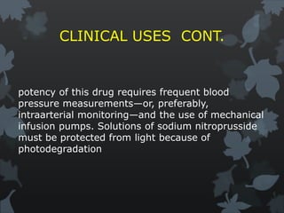 CLINICAL USES CONT.
potency of this drug requires frequent blood
pressure measurements—or, preferably,
intraarterial monitoring—and the use of mechanical
infusion pumps. Solutions of sodium nitroprusside
must be protected from light because of
photodegradation
 