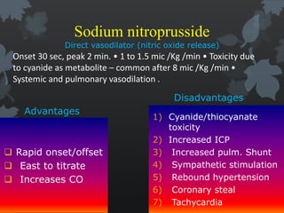 Sodium nitroprusside
Direct vasodilator (nitric oxide release)
Advantages
 Rapid onset/offset
 East to titrate
 Increases CO
Disadvantages
1) Cyanide/thiocyanate
toxicity
2) Increased ICP
3) Increased pulm. Shunt
4) Sympathetic stimulation
5) Rebound hypertension
6) Coronary steal
7) Tachycardia
Onset 30 sec, peak 2 min. • 1 to 1.5 mic /Kg /min • Toxicity due
to cyanide as metabolite – common after 8 mic /Kg /min •
Systemic and pulmonary vasodilation .
 