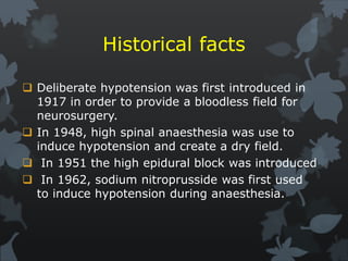 Historical facts
 Deliberate hypotension was first introduced in
1917 in order to provide a bloodless field for
neurosurgery.
 In 1948, high spinal anaesthesia was use to
induce hypotension and create a dry field.
 In 1951 the high epidural block was introduced
 In 1962, sodium nitroprusside was first used
to induce hypotension during anaesthesia.
 