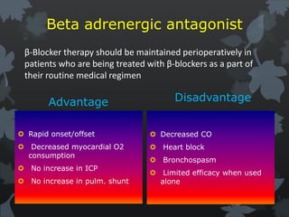 Beta adrenergic antagonist
Advantage
 Rapid onset/offset
 Decreased myocardial O2
consumption
 No increase in ICP
 No increase in pulm. shunt
Disadvantage
 Decreased CO
 Heart block
 Bronchospasm
 Limited efficacy when used
alone
β-Blocker therapy should be maintained perioperatively in
patients who are being treated with β-blockers as a part of
their routine medical regimen
 