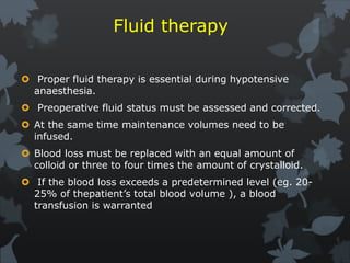 Fluid therapy
 Proper fluid therapy is essential during hypotensive
anaesthesia.
 Preoperative fluid status must be assessed and corrected.
 At the same time maintenance volumes need to be
infused.
 Blood loss must be replaced with an equal amount of
colloid or three to four times the amount of crystalloid.
 If the blood loss exceeds a predetermined level (eg. 20-
25% of thepatient’s total blood volume ), a blood
transfusion is warranted
 