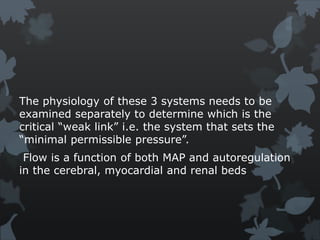 The physiology of these 3 systems needs to be
examined separately to determine which is the
critical “weak link” i.e. the system that sets the
“minimal permissible pressure”.
Flow is a function of both MAP and autoregulation
in the cerebral, myocardial and renal beds
 