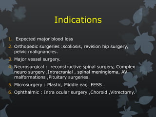 Indications
1. Expected major blood loss
2. Orthopedic surgeries :scoliosis, revision hip surgery,
pelvic malignancies.
3. Major vessel surgery.
4. Neurosurgical : reconstructive spinal surgery, Complex
neuro surgery ,Intracranial , spinal meningioma, AV
malformations ,Pituitary surgeries.
5. Microsurgery : Plastic, Middle ear, FESS .
6. Ophthalmic : Intra ocular surgery ,Choroid ,Vitrectomy.
 
