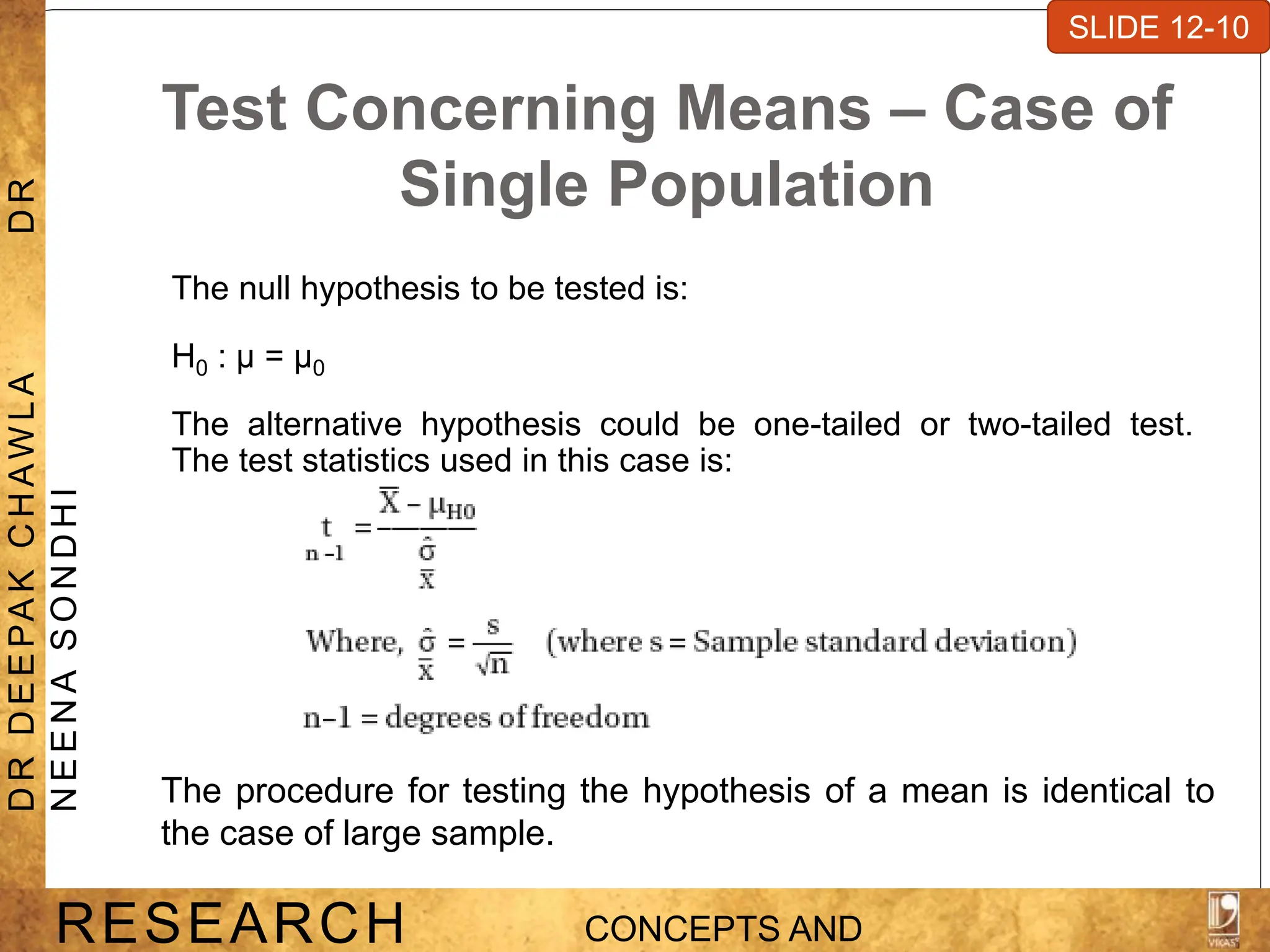 Test Concerning Means – Case of
Single Population
The null hypothesis to be tested is:
H0 : μ = μ0
The alternative hypothesis could be one-tailed or two-tailed test.
The test statistics used in this case is:
SLIDE 7-1
RESEARCH CONCEPTS AND
D
R
D
E
E
PA
K
C
H
A
W
L
A
D
R
N
E
E
N
A
S
O
N
D
H
I
SLIDE 12-10
The procedure for testing the hypothesis of a mean is identical to
the case of large sample.
 