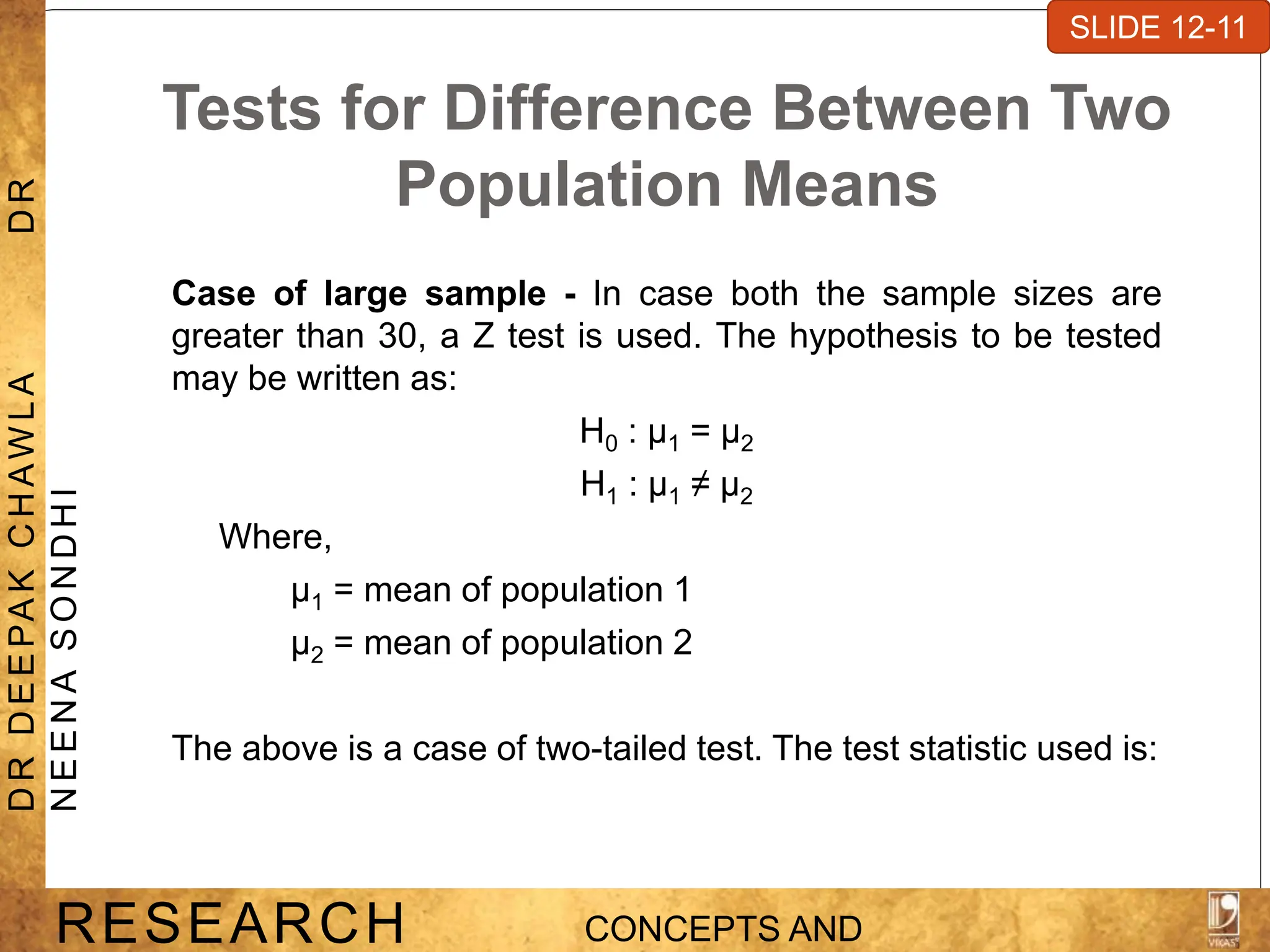 Tests for Difference Between Two
Population Means
Case of large sample - In case both the sample sizes are
greater than 30, a Z test is used. The hypothesis to be tested
may be written as:
H0 : μ1 = μ2
H1 : μ1 ≠ μ2
Where,
μ1 = mean of population 1
μ2 = mean of population 2
The above is a case of two-tailed test. The test statistic used is:
SLIDE 7-1
RESEARCH CONCEPTS AND
D
R
D
E
E
PA
K
C
H
A
W
L
A
D
R
N
E
E
N
A
S
O
N
D
H
I
SLIDE 12-11
 