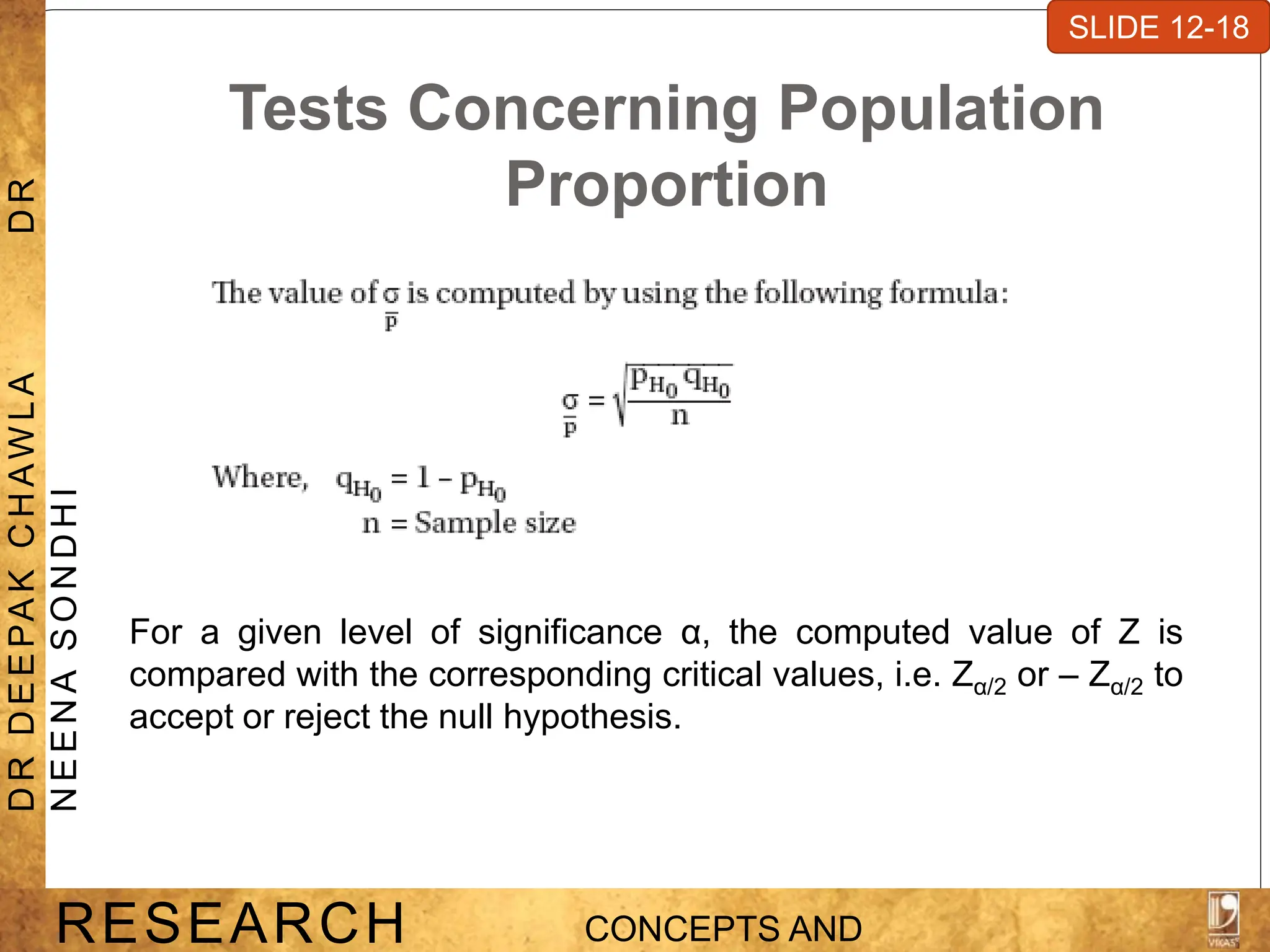 Tests Concerning Population
Proportion
For a given level of significance α, the computed value of Z is
compared with the corresponding critical values, i.e. Zα/2 or – Zα/2 to
accept or reject the null hypothesis.
SLIDE 7-1
RESEARCH CONCEPTS AND
D
R
D
E
E
PA
K
C
H
A
W
L
A
D
R
N
E
E
N
A
S
O
N
D
H
I
SLIDE 12-18
 