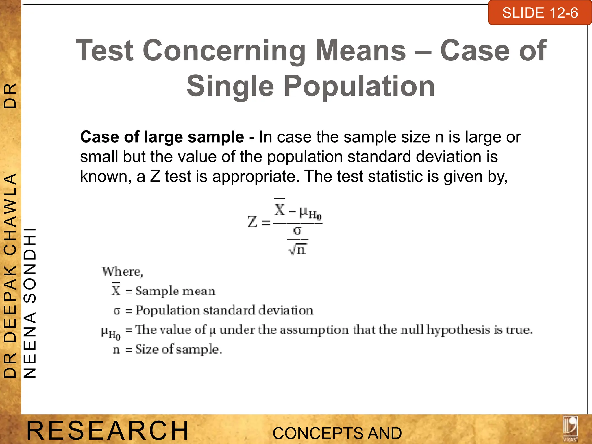 Test Concerning Means – Case of
Single Population
Case of large sample - In case the sample size n is large or
small but the value of the population standard deviation is
known, a Z test is appropriate. The test statistic is given by,
SLIDE 7-1
RESEARCH CONCEPTS AND
D
R
D
E
E
PA
K
C
H
A
W
L
A
D
R
N
E
E
N
A
S
O
N
D
H
I
SLIDE 12-6
 