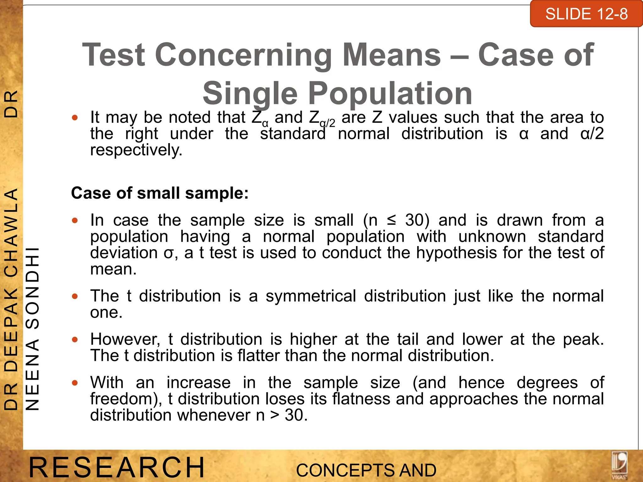 Test Concerning Means – Case of
Single Population
 It may be noted that Zα and Zα/2 are Z values such that the area to
the right under the standard normal distribution is α and α/2
respectively.
Case of small sample:
 In case the sample size is small (n ≤ 30) and is drawn from a
population having a normal population with unknown standard
deviation σ, a t test is used to conduct the hypothesis for the test of
mean.
 The t distribution is a symmetrical distribution just like the normal
one.
 However, t distribution is higher at the tail and lower at the peak.
The t distribution is flatter than the normal distribution.
 With an increase in the sample size (and hence degrees of
freedom), t distribution loses its flatness and approaches the normal
distribution whenever n > 30.
SLIDE 7-1
RESEARCH CONCEPTS AND
D
R
D
E
E
PA
K
C
H
A
W
L
A
D
R
N
E
E
N
A
S
O
N
D
H
I
SLIDE 12-8
 