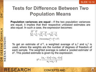 Tests for Difference Between Two
Population Means
Population variances are equal - If the two population variances
are equal, it implies that their respective unbiased estimates are
also equal. In such a case, the expression becomes:
SLIDE 7-1
RESEARCH CONCEPTS AND
D
R
D
E
E
PA
K
C
H
A
W
L
A
D
R
N
E
E
N
A
S
O
N
D
H
I
SLIDE 12-14
To get an estimate of σˆ2, a weighted average of s1
2 and s2
2 is
used, where the weights are the number of degrees of freedom of
each sample. The weighted average is called a ‘pooled estimate’ of
σ2. This pooled estimate is given by the expression:
 