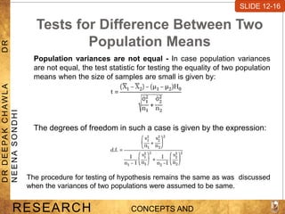Tests for Difference Between Two
Population Means
Population variances are not equal - In case population variances
are not equal, the test statistic for testing the equality of two population
means when the size of samples are small is given by:
SLIDE 7-1
RESEARCH CONCEPTS AND
D
R
D
E
E
PA
K
C
H
A
W
L
A
D
R
N
E
E
N
A
S
O
N
D
H
I
SLIDE 12-16
The degrees of freedom in such a case is given by the expression:
The procedure for testing of hypothesis remains the same as was discussed
when the variances of two populations were assumed to be same.
 