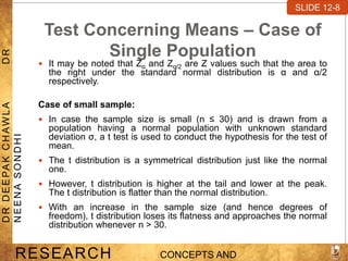 Test Concerning Means – Case of
Single Population
 It may be noted that Zα and Zα/2 are Z values such that the area to
the right under the standard normal distribution is α and α/2
respectively.
Case of small sample:
 In case the sample size is small (n ≤ 30) and is drawn from a
population having a normal population with unknown standard
deviation σ, a t test is used to conduct the hypothesis for the test of
mean.
 The t distribution is a symmetrical distribution just like the normal
one.
 However, t distribution is higher at the tail and lower at the peak.
The t distribution is flatter than the normal distribution.
 With an increase in the sample size (and hence degrees of
freedom), t distribution loses its flatness and approaches the normal
distribution whenever n > 30.
SLIDE 7-1
RESEARCH CONCEPTS AND
D
R
D
E
E
PA
K
C
H
A
W
L
A
D
R
N
E
E
N
A
S
O
N
D
H
I
SLIDE 12-8
 