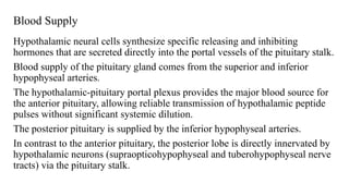 Blood Supply
Hypothalamic neural cells synthesize specific releasing and inhibiting
hormones that are secreted directly into the portal vessels of the pituitary stalk.
Blood supply of the pituitary gland comes from the superior and inferior
hypophyseal arteries.
The hypothalamic-pituitary portal plexus provides the major blood source for
the anterior pituitary, allowing reliable transmission of hypothalamic peptide
pulses without significant systemic dilution.
The posterior pituitary is supplied by the inferior hypophyseal arteries.
In contrast to the anterior pituitary, the posterior lobe is directly innervated by
hypothalamic neurons (supraopticohypophyseal and tuberohypophyseal nerve
tracts) via the pituitary stalk.
 