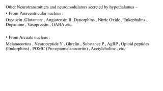 Other Neurotransmitters and neuromodulators secreted by hypothalamus –
• From Paraventricular nucleus :
Oxytocin ,Glutamate , Angiotensin II ,Dynorphins , Nitric Oxide , Enkephalins ,
Dopamine , Vasopressin , GABA ,etc.
• From Arcuate nucleus :
Melanocortins , Neuropeptide Y , Ghrelin , Substance P , AgRP , Opioid peptides
(Endorphins) , POMC (Pro-opiomelanocortin) , Acetylcholine , etc.
 