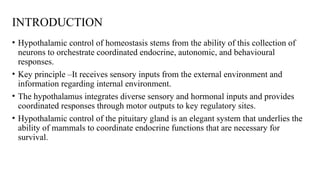 INTRODUCTION
• Hypothalamic control of homeostasis stems from the ability of this collection of
neurons to orchestrate coordinated endocrine, autonomic, and behavioural
responses.
• Key principle –It receives sensory inputs from the external environment and
information regarding internal environment.
• The hypothalamus integrates diverse sensory and hormonal inputs and provides
coordinated responses through motor outputs to key regulatory sites.
• Hypothalamic control of the pituitary gland is an elegant system that underlies the
ability of mammals to coordinate endocrine functions that are necessary for
survival.
 