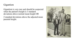 Gigantism
Gigantism is very rare and should be suspected
when the patient's height is 3 standard
deviations above normal mean height OR
2 standard deviations above the adjusted mean
parental height.
 