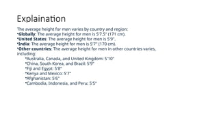 Explaination
The average height for men varies by country and region:
•Globally: The average height for men is 5'7.5" (171 cm).
•United States: The average height for men is 5'9".
•India: The average height for men is 5'7" (170 cm).
•Other countries: The average height for men in other countries varies,
including:
•Australia, Canada, and United Kingdom: 5'10"
•China, South Korea, and Brazil: 5'9"
•Fiji and Egypt: 5'8"
•Kenya and Mexico: 5'7"
•Afghanistan: 5'6"
•Cambodia, Indonesia, and Peru: 5'5"
 