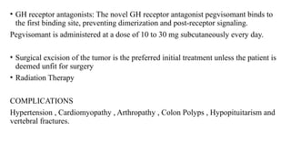 • GH receptor antagonists: The novel GH receptor antagonist pegvisomant binds to
the first binding site, preventing dimerization and post-receptor signaling.
Pegvisomant is administered at a dose of 10 to 30 mg subcutaneously every day.
• Surgical excision of the tumor is the preferred initial treatment unless the patient is
deemed unfit for surgery
• Radiation Therapy
COMPLICATIONS
Hypertension , Cardiomyopathy , Arthropathy , Colon Polyps , Hypopituitarism and
vertebral fractures.
 