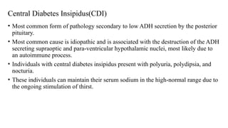 Central Diabetes Insipidus(CDI)
• Most common form of pathology secondary to low ADH secretion by the posterior
pituitary.
• Most common cause is idiopathic and is associated with the destruction of the ADH
secreting supraoptic and para-ventricular hypothalamic nuclei, most likely due to
an autoimmune process.
• Individuals with central diabetes insipidus present with polyuria, polydipsia, and
nocturia.
• These individuals can maintain their serum sodium in the high-normal range due to
the ongoing stimulation of thirst.
 