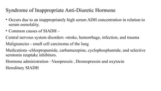Syndrome of Inappropriate Anti-Diuretic Hormone
• Occurs due to an inappropriately high serum ADH concentration in relation to
serum osmolality.
• Common causes of SIADH –
Central nervous system disorders -stroke, hemorrhage, infection, and trauma
Malignancies - small cell carcinoma of the lung
Medications -chlorpropamide, carbamazepine, cyclophosphamide, and selective
serotonin reuptake inhibitors.
Hormone administration –Vasopressin , Desmopressin and oxytocin
Hereditary SIADH
 