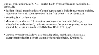 Clinical manifestations of SIADH can be due to hyponatremia and decreased ECF
osmolality-
• Earliest clinical manifestations of acute hyponatremia include nausea and malaise,
seen when the serum sodium concentration falls below 125 to 130 mEq/L
• Vomiting is an ominous sign.
• More severe and acute fall in sodium concentration, headache, lethargy,
obtundation, and eventually, seizures can occur. Coma and respiratory arrest can
occur if the serum sodium level falls below 115 to 120 mEq/L
• Chronic hyponatremia allows cerebral adaptation, and the patients remain
asymptomatic despite a serum sodium concentration below 120mmol/L.
 