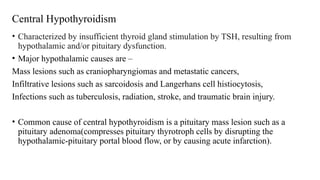 Central Hypothyroidism
• Characterized by insufficient thyroid gland stimulation by TSH, resulting from
hypothalamic and/or pituitary dysfunction.
• Major hypothalamic causes are –
Mass lesions such as craniopharyngiomas and metastatic cancers,
Infiltrative lesions such as sarcoidosis and Langerhans cell histiocytosis,
Infections such as tuberculosis, radiation, stroke, and traumatic brain injury.
• Common cause of central hypothyroidism is a pituitary mass lesion such as a
pituitary adenoma(compresses pituitary thyrotroph cells by disrupting the
hypothalamic-pituitary portal blood flow, or by causing acute infarction).
 