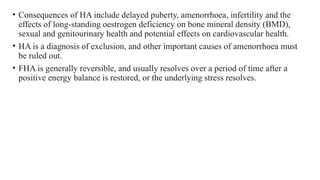 • Consequences of HA include delayed puberty, amenorrhoea, infertility and the
effects of long-standing oestrogen deficiency on bone mineral density (BMD),
sexual and genitourinary health and potential effects on cardiovascular health.
• HA is a diagnosis of exclusion, and other important causes of amenorrhoea must
be ruled out.
• FHA is generally reversible, and usually resolves over a period of time after a
positive energy balance is restored, or the underlying stress resolves.
 