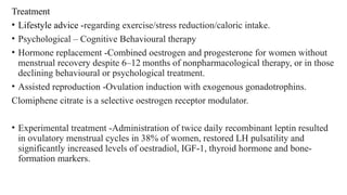 Treatment
• Lifestyle advice -regarding exercise/stress reduction/caloric intake.
• Psychological – Cognitive Behavioural therapy
• Hormone replacement -Combined oestrogen and progesterone for women without
menstrual recovery despite 6–12 months of nonpharmacological therapy, or in those
declining behavioural or psychological treatment.
• Assisted reproduction -Ovulation induction with exogenous gonadotrophins.
Clomiphene citrate is a selective oestrogen receptor modulator.
• Experimental treatment -Administration of twice daily recombinant leptin resulted
in ovulatory menstrual cycles in 38% of women, restored LH pulsatility and
significantly increased levels of oestradiol, IGF-1, thyroid hormone and bone-
formation markers.
 