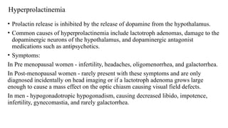 Hyperprolactinemia
• Prolactin release is inhibited by the release of dopamine from the hypothalamus.
• Common causes of hyperprolactinemia include lactotroph adenomas, damage to the
dopaminergic neurons of the hypothalamus, and dopaminergic antagonist
medications such as antipsychotics.
• Symptoms:
In Pre menopausal women - infertility, headaches, oligomenorrhea, and galactorrhea.
In Post-menopausal women - rarely present with these symptoms and are only
diagnosed incidentally on head imaging or if a lactotroph adenoma grows large
enough to cause a mass effect on the optic chiasm causing visual field defects.
In men - hypogonadotropic hypogonadism, causing decreased libido, impotence,
infertility, gynecomastia, and rarely galactorrhea.
 