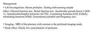 Management
• Lab Investigations -Serum prolactin - fasting mid-morning sample
Other -Thyroid function test , Renal function test , Insulin-like growth factor-1 (IGF-
1) , Adrenocorticotrophic hormone (ACTH) , Luteinizing hormone (LH) ,Follicle-
stimulating hormone (FSH) ,Testosterone/estradiol and Pregnancy test .
• Imaging - MRI of the pituitary with contrast is the preferred imaging study.
• Hook effect -falsely low concentration of prolactin.
 