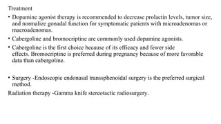 Treatment
• Dopamine agonist therapy is recommended to decrease prolactin levels, tumor size,
and normalize gonadal function for symptomatic patients with microadenomas or
macroadenomas.
• Cabergoline and bromocriptine are commonly used dopamine agonists.
• Cabergoline is the first choice because of its efficacy and fewer side
effects. Bromocriptine is preferred during pregnancy because of more favorable
data than cabergoline.
• Surgery -Endoscopic endonasal transsphenoidal surgery is the preferred surgical
method.
Radiation therapy -Gamma knife stereotactic radiosurgery.
 
