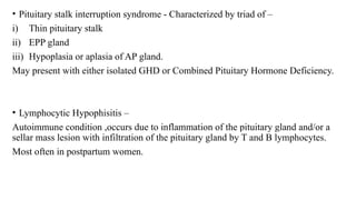 • Pituitary stalk interruption syndrome - Characterized by triad of –
i) Thin pituitary stalk
ii) EPP gland
iii) Hypoplasia or aplasia of AP gland.
May present with either isolated GHD or Combined Pituitary Hormone Deficiency.
• Lymphocytic Hypophisitis –
Autoimmune condition ,occurs due to inflammation of the pituitary gland and/or a
sellar mass lesion with infiltration of the pituitary gland by T and B lymphocytes.
Most often in postpartum women.
 