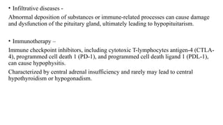• Infiltrative diseases -
Abnormal deposition of substances or immune-related processes can cause damage
and dysfunction of the pituitary gland, ultimately leading to hypopituitarism.
• Immunotherapy –
Immune checkpoint inhibitors, including cytotoxic T-lymphocytes antigen-4 (CTLA-
4), programmed cell death 1 (PD-1), and programmed cell death ligand 1 (PDL-1),
can cause hypophysitis.
Characterized by central adrenal insufficiency and rarely may lead to central
hypothyroidism or hypogonadism.
 