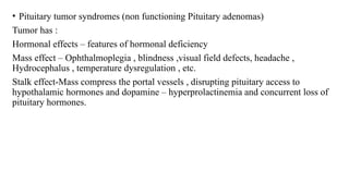 • Pituitary tumor syndromes (non functioning Pituitary adenomas)
Tumor has :
Hormonal effects – features of hormonal deficiency
Mass effect – Ophthalmoplegia , blindness ,visual field defects, headache ,
Hydrocephalus , temperature dysregulation , etc.
Stalk effect-Mass compress the portal vessels , disrupting pituitary access to
hypothalamic hormones and dopamine – hyperprolactinemia and concurrent loss of
pituitary hormones.
 